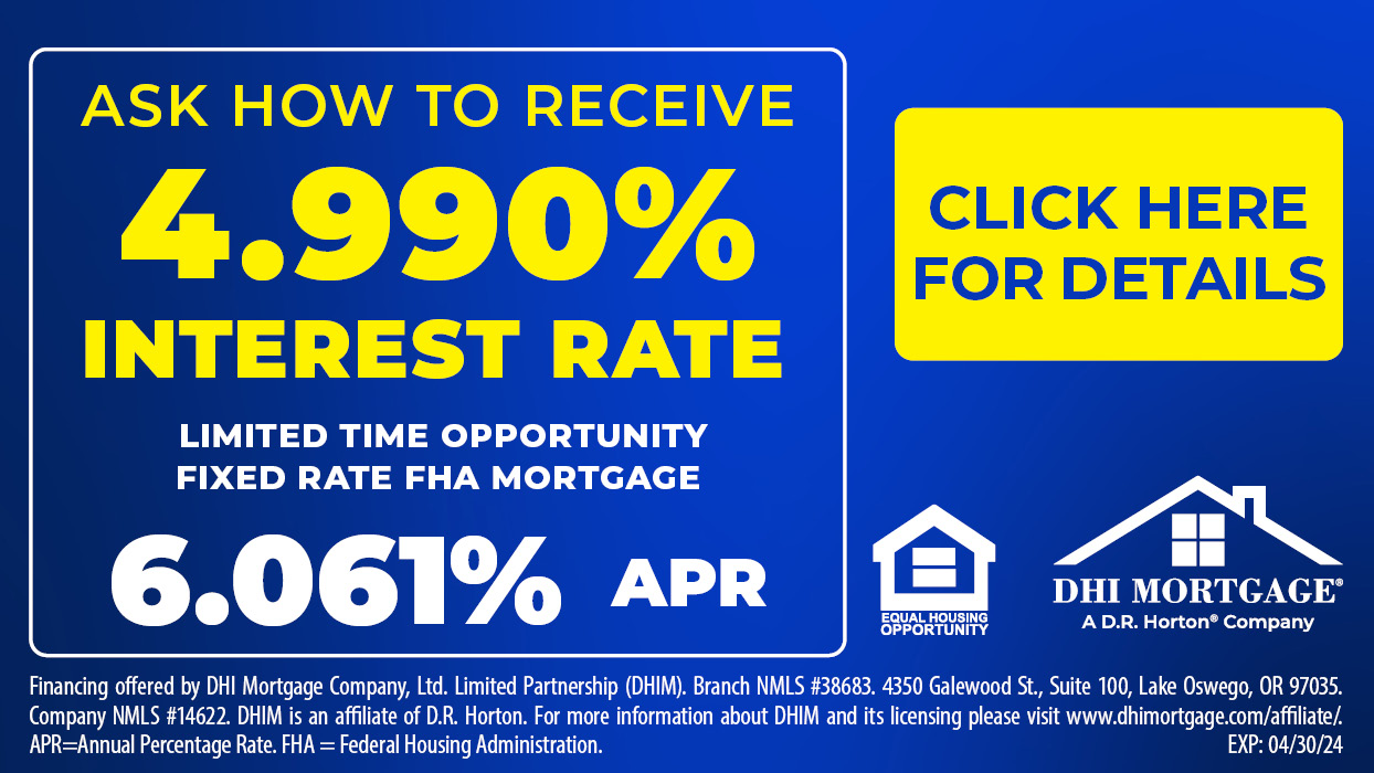 Ask how to receive 4.990% interest rate. Limited time opportunity, fixed rate FHA mortgage. 6.061% APR. Click here for details. Financing offered by DHI Mortgage Company, Ltd. Limited partnership (DHIM). Branch NMLS #38683. 4350 Galewood St., Suite 100, Lake Oswego, OR 97035. Company NMLS #14622. DHIM is an affiliate of D.R. Horton. For more information about DHIM and its licensing please visit www.dhimortgage.com/affiliate/. APR = Annual Percentage Rate. FHA = Federal Housing Administration.