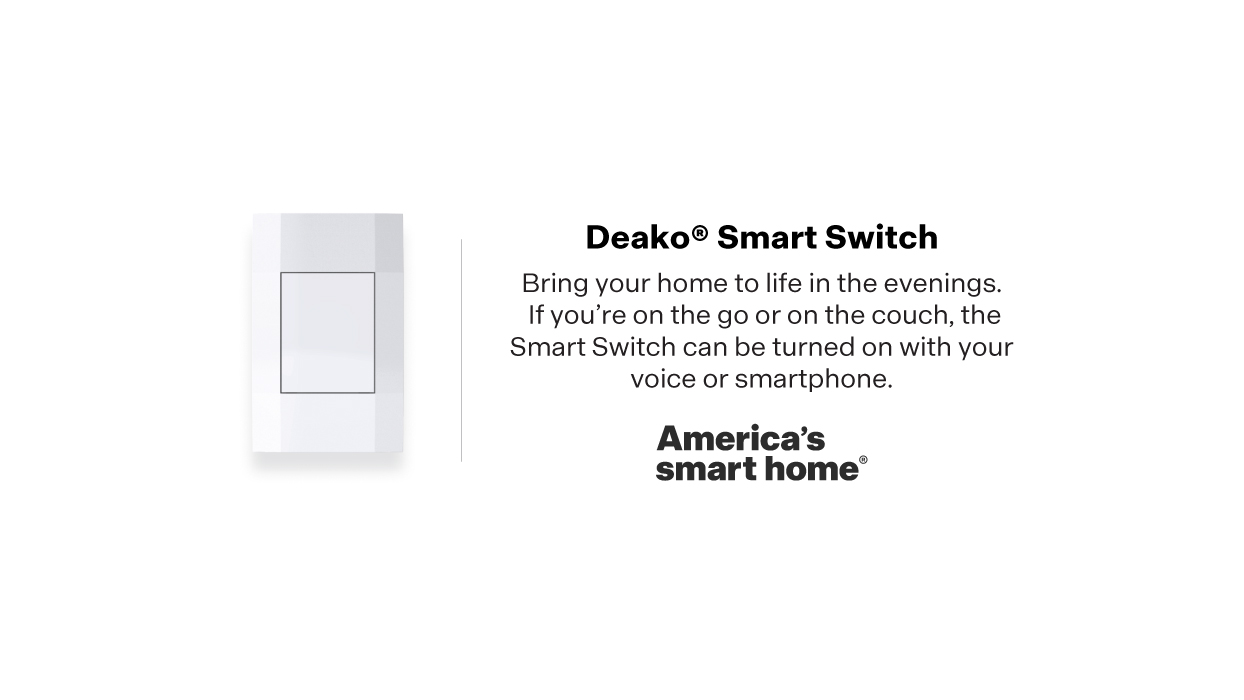 Americas smart home®  includes the Deako Smart Switch. The smart switch can be turned off and on with your voice or your smartphone.