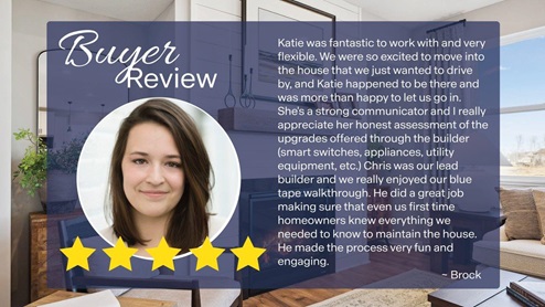 5-star review of sales agent Katie Congdon: "Katie was fantastic to work with and very flexible. We were so excited to move into the house that we just wanted to drive by, and Katie happened to be there and was more than happy to let us go in. She's a strong communicator and I really appreciate her honest assessment of the upgrades offered through the builder (smart switches, appliances, utility equipment, etc.) Chris was our lead builder and we really enjoyed our blue tape walkthrough. He did a great job making sure that even us first time homeowners knew everything we needed to know to maintain the house. He made the process very fun and engaging."